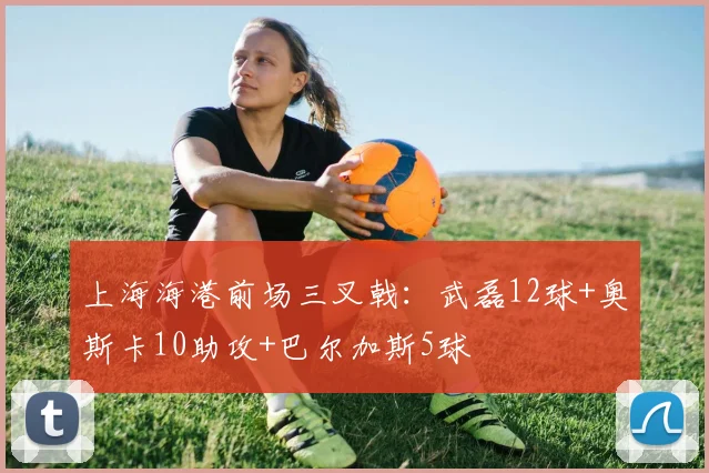 上海海港前场三叉戟：武磊12球+奥斯卡10助攻+巴尔加斯5球