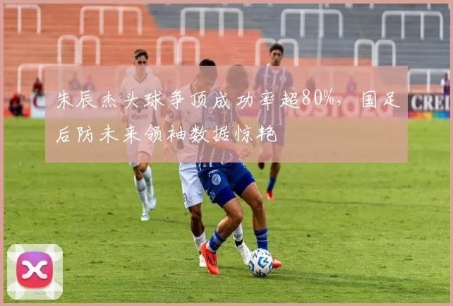 朱辰杰头球争顶成功率超80%，国足后防未来领袖数据惊艳