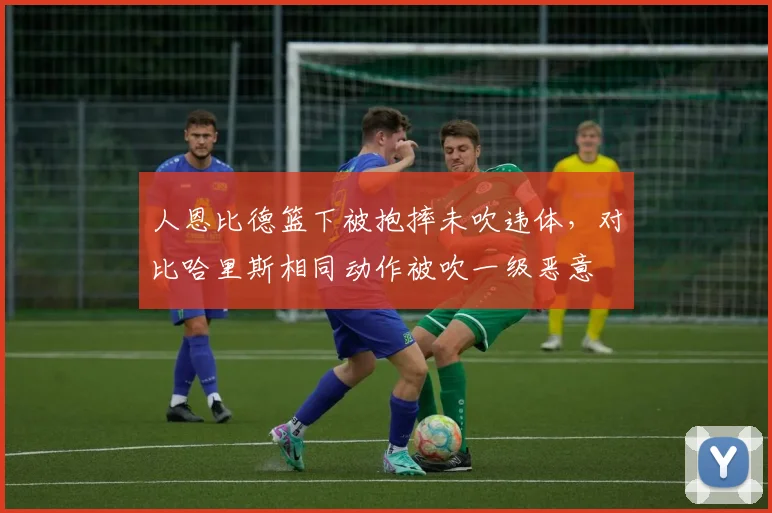 人恩比德篮下被抱摔未吹违体，对比哈里斯相同动作被吹一级恶意