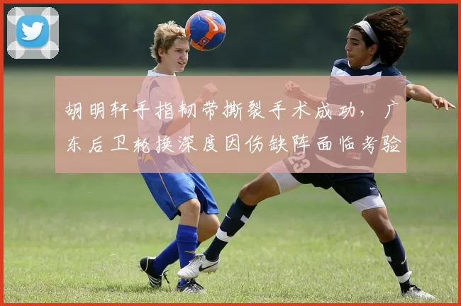 胡明轩手指韧带撕裂手术成功，广东后卫轮换深度因伤缺阵面临考验？