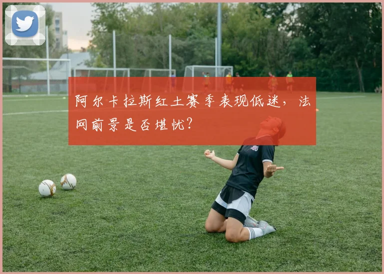 阿尔卡拉斯红土赛季表现低迷，法网前景是否堪忧？