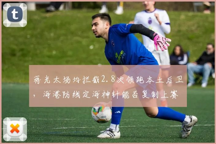 蒋光太场均拦截2.8次领跑本土后卫，海港防线定海神针能否复制上赛季金靴级表现？