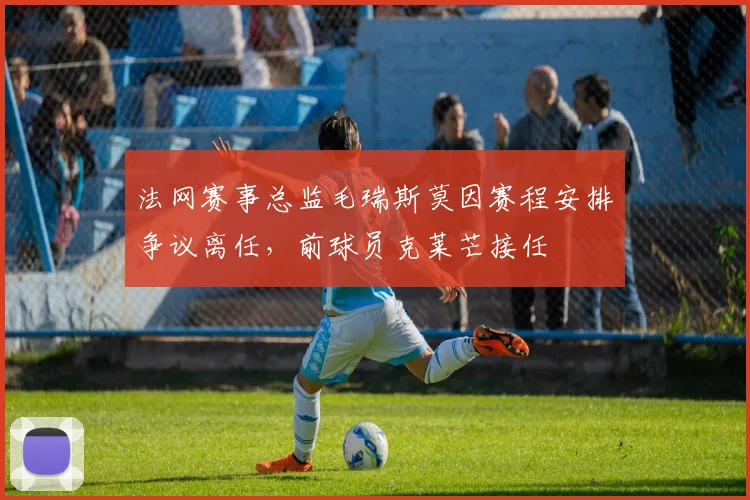 法网赛事总监毛瑞斯莫因赛程安排争议离任，前球员克莱芒接任