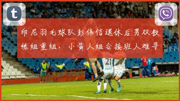 印尼羽毛球队彭伟信退休后男双教练组重组，小黄人组合接班人难寻？
