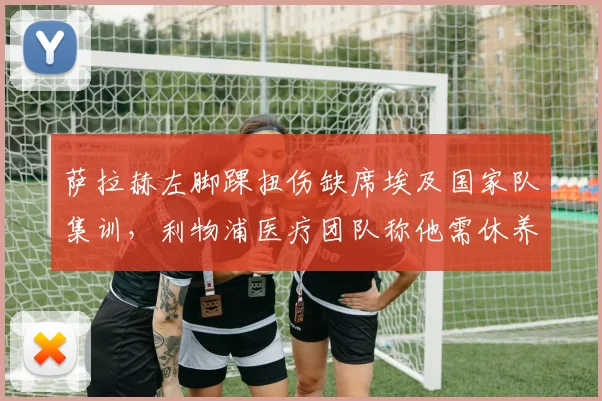 萨拉赫左脚踝扭伤缺席埃及国家队集训，利物浦医疗团队称他需休养三周